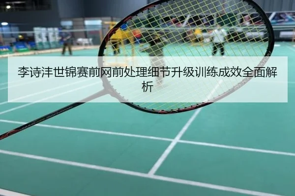 李诗沣世锦赛前网前处理细节升级训练成效全面解析