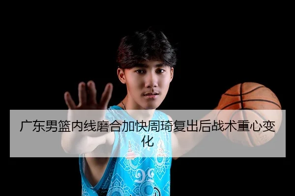 广东男篮内线磨合加快周琦复出后战术重心变化