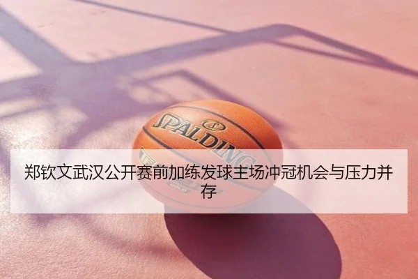 郑钦文武汉公开赛前加练发球主场冲冠机会与压力并存