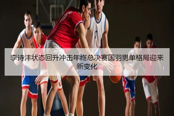 李诗沣状态回升冲击年终总决赛国羽男单格局迎来新变化